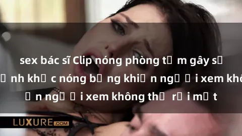 sex bác sĩ Clip nóng phòng tắm gây sốt: Cận cảnh khoảnh khắc nóng bỏng khiến người xem không thể rời mắt
