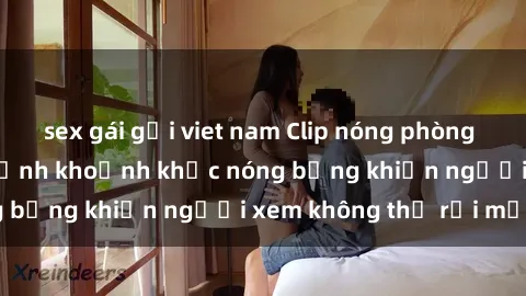 sex gái gọi viet nam Clip nóng phòng tắm gây sốt: Cận cảnh khoảnh khắc nóng bỏng khiến người xem không thể rời mắt