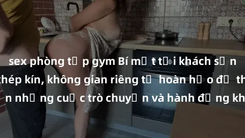 sex phòng tập gym Bí mật tại khách sạn: Phòng quay lén khép kín, không gian riêng tư hoàn hảo để thực hiện những cuộc trò chuyện và hành động không bị người khác phát hiện.