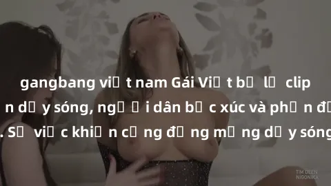 gangbang việt nam Gái Việt bị lộ clip sex khiến dư luận dậy sóng, người dân bức xúc và phản đối gay gắt. Sự việc khiến cộng đồng mạng dậy sóng và yêu cầu xử lý nghiêm ngặt.