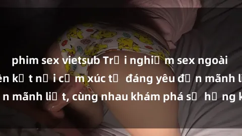 phim sex vietsub Trải nghiệm sex ngoài trời: Khi thiên nhiên kết nối cảm xúc từ đáng yêu đến mãnh liệt, cùng nhau khám phá sự hứng khởi và thú vị.
