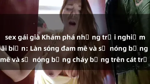 sex gái già Khám phá những trải nghiệm độc đáo tại sex bãi biển: Làn sóng đam mê và sự nóng bỏng cháy bỏng trên cát trắng