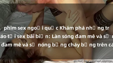 phim sex ngoại quốc Khám phá những trải nghiệm độc đáo tại sex bãi biển: Làn sóng đam mê và sự nóng bỏng cháy bỏng trên cát trắng