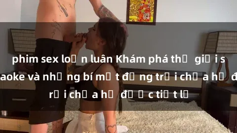 phim sex loạn luân Khám phá thế giới sex quán karaoke và những bí mật động trời chưa hề được tiết lộ
