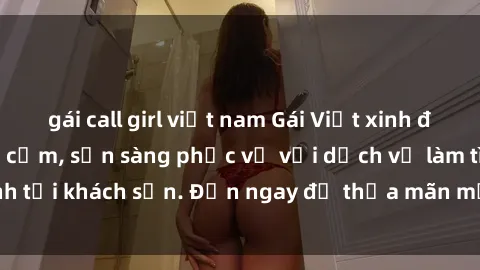 gái call girl việt nam Gái Việt xinh đẹp, nồng nàn tình cảm, sẵn sàng phục vụ với dịch vụ làm tình tại khách sạn. Đến ngay để thỏa mãn mọi khao khát của bạn!