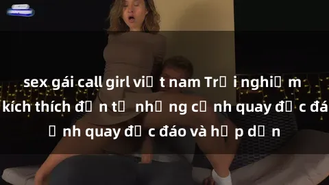 sex gái call girl việt nam Trải nghiệm phim sex : Sự kích thích đến từ những cảnh quay độc đáo và hấp dẫn