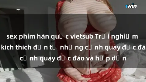 sex phim hàn quốc vietsub Trải nghiệm phim sex : Sự kích thích đến từ những cảnh quay độc đáo và hấp dẫn
