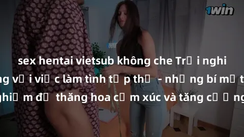 sex hentai vietsub không che Trải nghiệm hứng khởi cùng với việc làm tình tập thể - những bí mật và kinh nghiệm để thăng hoa cảm xúc và tăng cường sự gắn kết trong mối quan hệ