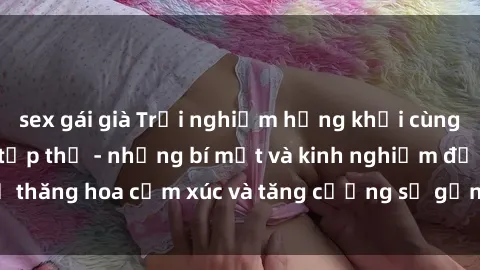 sex gái già Trải nghiệm hứng khởi cùng với việc làm tình tập thể - những bí mật và kinh nghiệm để thăng hoa cảm xúc và tăng cường sự gắn kết trong mối quan hệ