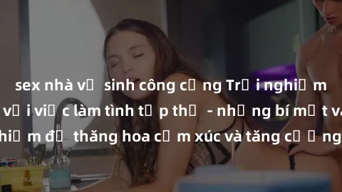 sex nhà vệ sinh công cộng Trải nghiệm hứng khởi cùng với việc làm tình tập thể - những bí mật và kinh nghiệm để thăng hoa cảm xúc và tăng cường sự gắn kết trong mối quan hệ