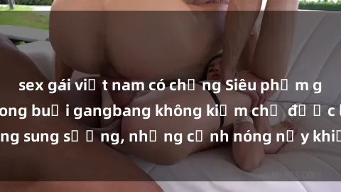 sex gái việt nam có chồng Siêu phẩm gái Việt tham gia trong buổi gangbang không kiềm chế được lòng sung sướng, những cảnh nóng nảy khiến ai cũng phải mãn nhãn