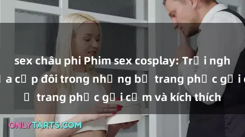 sex châu phi Phim sex cosplay: Trải nghiệm tuyệt vời của cặp đôi trong những bộ trang phục gợi cảm và kích thích