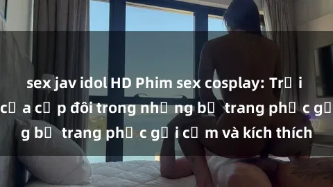 sex jav idol HD Phim sex cosplay: Trải nghiệm tuyệt vời của cặp đôi trong những bộ trang phục gợi cảm và kích thích