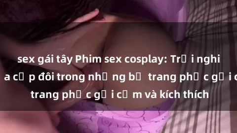 sex gái tây Phim sex cosplay: Trải nghiệm tuyệt vời của cặp đôi trong những bộ trang phục gợi cảm và kích thích