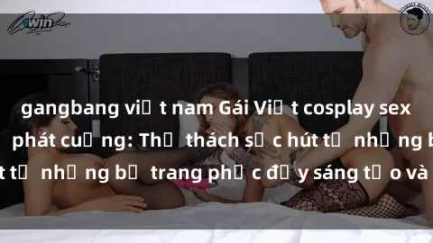 gangbang việt nam Gái Việt cosplay sexy khiến fan hâm mộ phát cuồng: Thử thách sức hút từ những bộ trang phục đầy sáng tạo và quyến rũ!