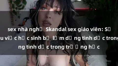 sex nhà nghỉ Skandal sex giáo viên: Sự thật đằng sau việc học sinh bị lạm dụng tình dục trong trường học