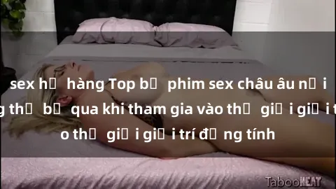 sex họ hàng Top bộ phim sex châu âu nổi tiếng không thể bỏ qua khi tham gia vào thế giới giải trí đồng tính
