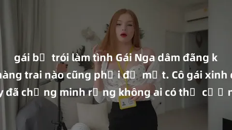 gái bị trói làm tình Gái Nga dâm đãng khiến tim bất cứ chàng trai nào cũng phải đỏ mặt. Cô gái xinh đẹp này đã chứng minh rằng không ai có thể cưỡng lại khi cô làm tình đắm say.