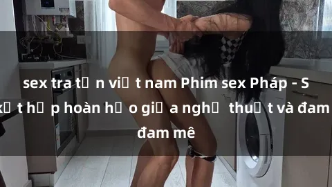 sex tra tấn việt nam Phim sex Pháp - Sự kết hợp hoàn hảo giữa nghệ thuật và đam mê