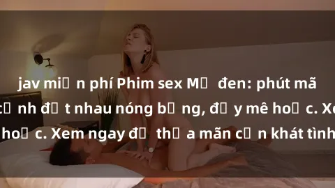 jav miễn phí Phim sex Mỹ đen: phút mãnh liệt với những cảnh địt nhau nóng bỏng, đầy mê hoặc. Xem ngay để thỏa mãn cơn khát tình dục của bạn!