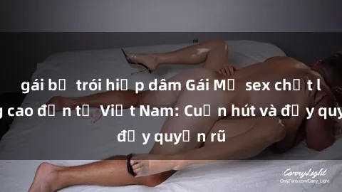 gái bị trói hiếp dâm Gái Mỹ sex chất lượng cao đến từ Việt Nam: Cuốn hút và đầy quyến rũ
