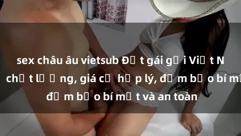 sex châu âu vietsub Đặt gái gọi Việt Nam: Dịch vụ chất lượng, giá cả hợp lý, đảm bảo bí mật và an toàn