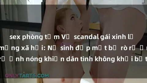 sex phòng tắm Vụ scandal gái xinh lộ hàng gây sốt trên mạng xã hội: Nữ sinh đẹp mắt bị rò rỉ ảnh nóng khiến dân tình không khỏi bất ngờ và phẫn nộ!