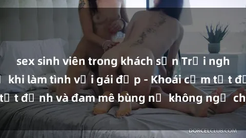 sex sinh viên trong khách sạn Trải nghiệm cực kỳ thú vị khi làm tình với gái đẹp - Khoái cảm tột đỉnh và đam mê bùng nổ không ngờ chỉ trong một đêm!