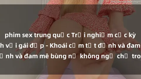 phim sex trung quốc Trải nghiệm cực kỳ thú vị khi làm tình với gái đẹp - Khoái cảm tột đỉnh và đam mê bùng nổ không ngờ chỉ trong một đêm!