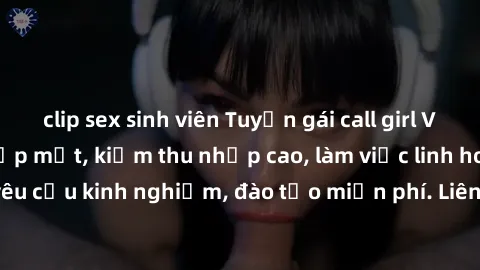 clip sex sinh viên Tuyển gái call girl Việt Nam gợi cảm, đẹp mắt, kiếm thu nhập cao, làm việc linh hoạt, không yêu cầu kinh nghiệm, đào tạo miễn phí. Liên hệ ngay để biết thêm chi tiết!