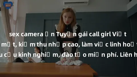 sex camera ẩn Tuyển gái call girl Việt Nam gợi cảm, đẹp mắt, kiếm thu nhập cao, làm việc linh hoạt, không yêu cầu kinh nghiệm, đào tạo miễn phí. Liên hệ ngay để biết thêm chi tiết!