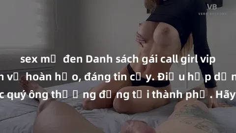 sex mỹ đen Danh sách gái call girl vip chất lượng, dịch vụ hoàn hảo, đáng tin cậy. Điều hấp dẫn cho các quý ông thượng đẳng tại thành phố. Hãy nhấc máy và đặt lịch ngay!