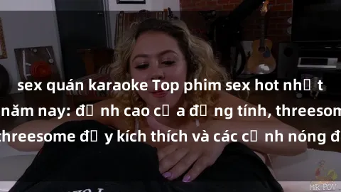 sex quán karaoke Top phim sex hot nhất không thể bỏ lỡ năm nay: đỉnh cao của đồng tính, threesome đầy kích thích và các cảnh nóng đang gây sốt!