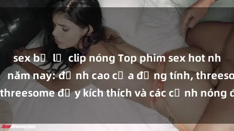 sex bị lộ clip nóng Top phim sex hot nhất không thể bỏ lỡ năm nay: đỉnh cao của đồng tính, threesome đầy kích thích và các cảnh nóng đang gây sốt!