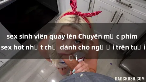 sex sinh viên quay lén Chuyên mục phim sex hot nhất chỉ dành cho người trên tuổi