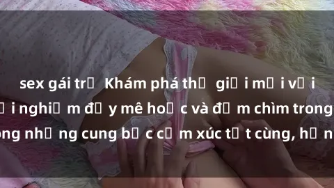 sex gái trẻ Khám phá thế giới mới với sex người lớn: trải nghiệm đầy mê hoặc và đắm chìm trong những cung bậc cảm xúc tột cùng, hứng khởi và cuốn hút.