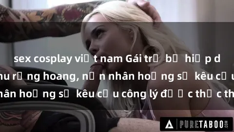 sex cosplay việt nam Gái trẻ bị hiếp dâm bạo lực trong khu rừng hoang, nạn nhân hoảng sợ kêu cầu công lý được thực thi