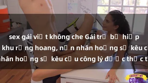 sex gái việt không che Gái trẻ bị hiếp dâm bạo lực trong khu rừng hoang, nạn nhân hoảng sợ kêu cầu công lý được thực thi