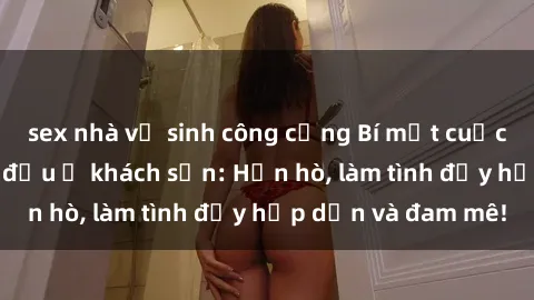 sex nhà vệ sinh công cộng Bí mật cuộc hẹn gái Việt lần đầu ở khách sạn: Hẹn hò, làm tình đầy hấp dẫn và đam mê!