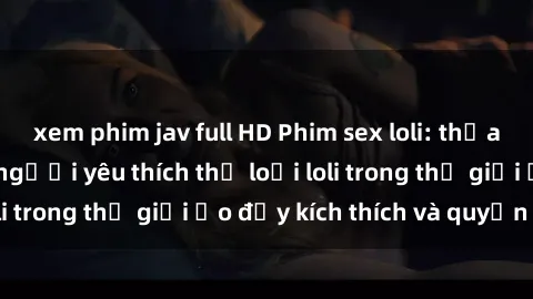 xem phim jav full HD Phim sex loli: thỏa mãn đam mê của người yêu thích thể loại loli trong thế giới ảo đầy kích thích và quyến rũ.