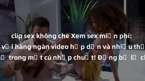clip sex không che Xem sex miễn phí: Cùng trải nghiệm với hàng ngàn video hấp dẫn và nhiều thể loại đa dạng chỉ trong một cú nhấp chuột! Đừng bỏ lỡ cơ hội thưởng thức tuyệt vời này ngay hôm nay!