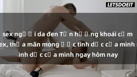 sex người da đen Tận hưởng khoái cảm với gái xinh sex, thỏa mãn mong ước tình dục của mình ngay hôm nay