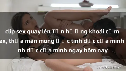 clip sex quay lén Tận hưởng khoái cảm với gái xinh sex, thỏa mãn mong ước tình dục của mình ngay hôm nay