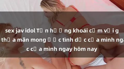 sex jav idol Tận hưởng khoái cảm với gái xinh sex, thỏa mãn mong ước tình dục của mình ngay hôm nay