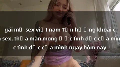 gái mỹ sex việt nam Tận hưởng khoái cảm với gái xinh sex, thỏa mãn mong ước tình dục của mình ngay hôm nay