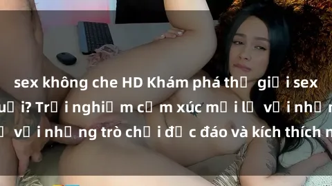 sex không che HD Khám phá thế giới sex trực tuyến: Hơn tuổi? Trải nghiệm cảm xúc mới lạ với những trò chơi độc đáo và kích thích người lớn