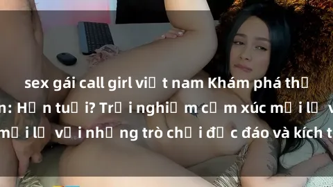 sex gái call girl việt nam Khám phá thế giới sex trực tuyến: Hơn tuổi? Trải nghiệm cảm xúc mới lạ với những trò chơi độc đáo và kích thích người lớn