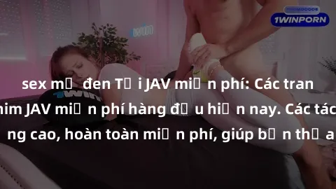 sex mỹ đen Tải JAV miễn phí: Các trang web cung cấp phim JAV miễn phí hàng đầu hiện nay. Các tác phẩm chất lượng cao, hoàn toàn miễn phí, giúp bạn thỏa mãn niềm đam mê mà không tốn kém.