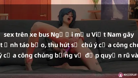sex trên xe bus Người mẫu Việt Nam gây sốt với loạt shoot ảnh táo bạo, thu hút sự chú ý của công chúng bằng vẻ đẹp quyến rũ và gợi cảm.