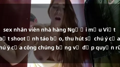 sex nhân viên nhà hàng Người mẫu Việt Nam gây sốt với loạt shoot ảnh táo bạo, thu hút sự chú ý của công chúng bằng vẻ đẹp quyến rũ và gợi cảm.